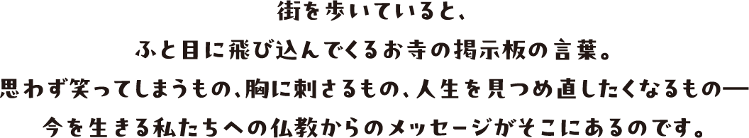 街を歩いていると、ふと目に飛び込んでくるお寺の掲示板の言葉。思わず笑ってしまうもの、胸に刺さるもの、人生を見つめ直したくなるもの　今を生きる私たちへの仏教からのメッセージがそこにあるのです。